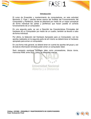 Código: 103380 - ENSAMBLE Y MANTENIMIENTO DE COMPUTADORES
Fase: Evaluación Final
Introducción
El curso de Ensamble y mantenimiento de computadores, en esta actividad
Momento 2: Fase 1 aborda temas acerca del Análisis del Funcionamiento del
Computador y Periféricos, donde se plasmará por medio de un mapa conceptual
de forma individual las partes y periféricos que hacen posible el correcto
funcionamiento de un computador.
En una segunda parte, se van a Describir las Características Principales del
hardware de un Computador por medio de un cuadro, también se llevará a cabo
de forma individual.
Por último, la Selección del Hardware Apropiado para un Computador; con los
aportes realizados en la segunda parte de ahí mismo se deberá tener el hardware
apropiado para armar un computador.
En una forma más general, se deberá tener en cuenta los aportes del grupo y así
de toda la información brindada poder armar un computador ideal.
Será necesario averiguar hardware tales como procesadores, discos duros,
memorias RAM, entre otros, todos de diferentes marcas.
 