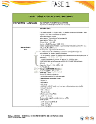 Código: 103380 - ENSAMBLE Y MANTENIMIENTO DE COMPUTADORES
Fase: Evaluación Final
CARACTERÍSTICAS TÉCNICAS DEL HARDWARE
DISPOSITIVO HARDWARE DESCRIPCIÓN TÉCNICA DEL HARDWARE
(Importante describir la información de todas las marcas)
Master Board:
Asus
Asus H61M-K
CPU: Intel® Socket 1155 para la 3ª / 2ª generación de procesadores Core™
i7/Core™ i5/Core™ i3/Pentium®/Celeron®
Soporta CPU Intel® 22 nm
Soporta Intel® Turbo Boost Technology 2.0
Soporta Intel® 32 nm CPU
Chipset: Intel ® H61 (B3)
Memory: 2 x DIMM, Max. 16GB, DDR3
2200(O.C.)/2133(O.C.)/2000(O.C.)/1866(O.C.)/1600/1333/1066 MHz Non-
ECC, Un-buffered Memory
Dual Channel Arquitectura de memoria
* Las frecuencias de 1600MHz y superiores sonsoportadas por los
procesadores de tercera generación Intel®
* Se recomienda instalar un máximo de 3GB de memoria debido a que es el
máximo.
* Debido a las especificaciones de la CPU, los módulos DDR3
2200/2000/1800 MHz funcionan a DDR3 2133/1866/1600 MHz por
defecto.
Expansion Slots: 1 x PCIe 3.0/2.0 x16
2 x PCIe 2.0 x1
Storage: ntel® H61(B3) chipset :
4 x puerto(s) SATA 3Gb/s, azul
ASUS EPU : - EPU
Diseño de alimentación ASUS:
- Diseño de alimentación por fases 3 +1
Características exclusivas ASUS :
- AI Suite II
- Ai Charger+
- Anti-Surge
- ASUS UEFI BIOS EZ Mode con interface gráfico de usuario amigable
- Network iControl
- USB 3.0 Boost
- Disk Unlocker
Soluciones térmicas ASUS :
- ASUS Fan Xpert
Condensadores polímeros de máxima calidad
ASUS EZ DIY :
- ASUS CrashFree BIOS 3
- ASUS EZ Flash 2
- ASUS MyLogo 2
 