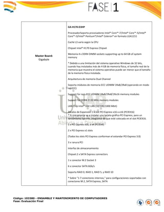 Código: 103380 - ENSAMBLE Y MANTENIMIENTO DE COMPUTADORES
Fase: Evaluación Final
Master Board:
Gigabyte
GA-H170-D3HP
ProcesadorSoporta procesadores Intel® Core™ i7/Intel® Core™ i5/Intel®
Core™ i3/Intel® Pentium®/Intel® Celeron® en formato LGA1151
Caché L3 varía según la CPU
Chipset Intel® H170 Express Chipset
Memoria 4 x DDR4 DIMM sockets supporting up to 64 GB of system
memory
* Debido a una limitación del sistema operativo Windows de 32 bits,
cuando hay instalados más de 4 GB de memoria física, el tamaño real de la
memoria que muestra el sistema operativo puede ser menor que el tamaño
de la memoria física instalada.
Arquitectura de memoria Dual Channel
Soporta módulos de memoria ECC UDIMM 1Rx8/2Rx8 (operando en modo
no-ECC)
Support for non-ECC UDIMM 1Rx8/2Rx8/1Rx16 memory modules
Support for DDR4 2133 MHz memory modules
LAN Chip Intel® GbE LAN (10/100/1000 Mbit)
Zócalos de Expansión 1 x slot PCI Express x16 a x16 (PCIEX16)
* Si únicamente va a instalar una tarjeta gráfica PCI Express, para un
rendimiento óptimo, asegúrese de que esté colocada en el slot PCIEX16.
1 x PCI Express x16, a x4 (PCIEX4)
2 x PCI Express x1 slots
(Todos los slots PCI Express conforman el estandar PCI Express 3.0)
3 x ranura PCI
Interfaz de almacenamiento
Chipset:2 x SATA Express connectors
1 x conector M.2 Socket 3
6 x conector SATA 6Gb/s
Soporta RAID 0, RAID 1, RAID 5, y RAID 10
* Sobre "1-7 conectores internos," para configuraciones soportadas con
conectores M.2, SATA Express, SATA
 