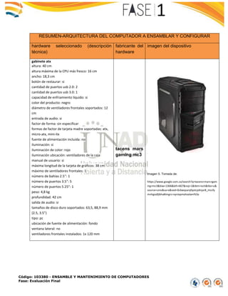 Código: 103380 - ENSAMBLE Y MANTENIMIENTO DE COMPUTADORES
Fase: Evaluación Final
RESUMEN-ARQUITECTURA DEL COMPUTADOR A ENSAMBLAR Y CONFIGURAR
hardware seleccionado (descripción
técnica)
fabricante del
hardware
imagen del dispositivo
gabinete atx
altura: 40 cm
altura máxima de la CPU más fresco: 16 cm
ancho: 18,3 cm
botón de restaurar: si
cantidad de puertos usb 2.0: 2
cantidad de puertos usb 3.0: 1
capacidad de enfriamiento líquido: si
color del producto: negro
diámetro de ventiladores frontales soportados: 12
cm
entrada de audio: si
factor de forma: sin especificar
formas de factor de tarjeta madre soportadas: atx,
micro-atx, mini-itx
fuente de alimentación incluida: no
iluminación: si
iluminación de color: rojo
iluminación ubicación: ventiladores de la caja
manual de usuario: si
máxima longitud de la tarjeta de gráficos: 38 cm
máximo de ventiladores frontales: 1
número de bahías 2.5'': 1
número de puertos 3.5": 5
número de puertos 5.25": 1
peso: 4,8 kg
profundidad: 42 cm
salida de audio: si
tamaños de disco duro soportados: 63,5, 88,9 mm
(2.5, 3.5")
tipo: pc
ubicación de fuente de alimentación: fondo
ventana lateral: no
ventiladores frontales instalados: 1x 120 mm
tacens mars
gaming mc3
Imagen 5. Tomada de:
https://www.google.com.co/search?q=tacens+mars+gam
ing+mc3&biw=1366&bih=667&noj=1&tbm=isch&tbo=u&
source=univ&sa=x&ved=0cbwqsarqfqotcpdnjar8_mccfy
mnhgodljikha#imgrc=vynixpmxhoxlam%3a
 