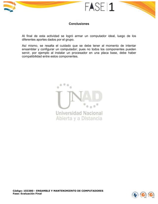 Código: 103380 - ENSAMBLE Y MANTENIMIENTO DE COMPUTADORES
Fase: Evaluación Final
Conclusiones
Al final de esta actividad se logró armar un computador ideal, luego de los
diferentes aportes dados por el grupo.
Así mismo, se resalta el cuidado que se debe tener al momento de intentar
ensamblar y configurar un computador; pues no todos los componentes pueden
servir, por ejemplo al instalar un procesador en una placa base, debe haber
compatibilidad entre estos componentes.
 