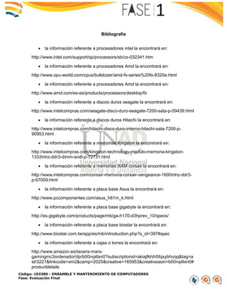 Código: 103380 - ENSAMBLE Y MANTENIMIENTO DE COMPUTADORES
Fase: Evaluación Final
Bibliografía
 la información referente a procesadores intel la encontrará en:
http://www.intel.com/support/sp/processors/sb/cs-032341.htm
 la información referente a procesadores Amd la encontrará en:
http://www.cpu-world.com/cpus/bulldozer/amd-fx-series%20fx-8320e.html
 la información referente a procesadores Amd la encontrará en:
http://www.amd.com/es-es/products/processors/desktop/fx
 la información referente a discos duros seagate la encontrará en:
http://www.intelcompras.com/seagate-disco-duro-seagate-7200-sata-p-59439.html
 la información referente a discos duros Hitachi la encontrará en:
http://www.intelcompras.com/hitachi-disco-duro-interno-hitachi-sata-7200-p-
90953.html
 la información referente a memorias Kingston la encontrará en:
http://www.intelcompras.com/kingston-technology-modulo-memoria-kingston-
1333mhz-ddr3-dimm-srx8-p-72731.html
 la información referente a memorias RAM corsair la encontrará en:
http://www.intelcompras.com/corsair-memoria-corsair-vengeance-1600mhz-ddr3-
p-67009.html
 la información referente a placa base Asus la encontrará en:
http://www.pccomponentes.com/asus_h61m_k.html
 la información referente a placa base gigabyte la encontrará en:
http://es.gigabyte.com/products/page/mb/ga-h170-d3hprev_10/specs/
 la información referente a placa base biostar la encontrará en:
http://www.biostar.com.tw/app/es/mb/introduction.php?s_id=397#spec
 la información referente a cajas o torres la encontrará en:
http://www.amazon.es/tacens-mars-
gamingmc3ordenador/dp/b00nq4lxn0?subscriptionid=akiajfkhih5fqxybhoqq&tag=a
str3221&linkcode=xm2&camp=2025&creative=165953&creativeasin=b00nq4lxn0#
productdetails
 
