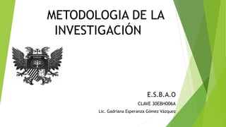 METODOLOGIA DE LA
INVESTIGACIÓN
E.S.B.A.O
CLAVE 30EBH006A
Lic. Gadriana Esperanza Gómez Vázquez
 