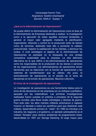 Universidad Fermín Toro
Asignatura: Gestión empresarial
Sección: SAIA-A Equipo: 1
¿Qué es la Administración de Operaciones?
Se puede definir la Administración de Operaciones como el área de
la Administración de Empresas dedicada a realizar la investigación
como a la ejecución de todas aquellas acciones tendientes a
generar el mayor valor agregado mediante la planificación,
organización, dirección y control en la producción tanto de bienes
como de servicios, destinado todo ello a aumentar la calidad,
productividad, mejorar la satisfacción de los clientes, y disminuir los
costos. A nivel estratégico el objetivo de la Administración de
Operaciones es participar en la búsqueda de una ventaja
competitiva sustentable para la empresa. La otra definición
alternativa es la que define a los administradores de operaciones
como los responsables de la producción de los bienes o servicios
de las organizaciones. Los administradores de operaciones toman
decisiones que se relacionan con la función de operaciones y los
sistemas de transformación que se utilizan. Así pues, la
administración de operaciones es el estudio de la toma de
decisiones en la función de operaciones. Mauricio Lefcovich.
El inicio de la investigación de operaciones
La investigación de operaciones es una herramienta básica para la
toma de las decisiones en las empresas por su enfoque cuantitativo,
apoyada por las matemáticas. Las primeras investigaciones
realizadas fueron puestas en práctica a principios de la segunda
guerra mundial, para llevar acabo estrategias y tácticas de guerra.
Para todo esto, los altos mandos militares americanos e ingleses
hicieron un llamado a todos los científicos para que diseñaran este
método, desarrollando primero el “radar”. En 1950 se introdujo a la
industria, los negocios y el gobierno, un ejemplo sobresaliente es el
método “Simplex” para resolver problemas de programación lineal,
desarrollada en 1947 por George Dantzing. El auge mayor para
 