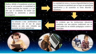 La cantidad de textos y la poca disponibilidad de horas
con el docente no permiten que se logre un aprendizaje
significativo y en ocasiones se torne aburrido y
monótono.
Radica, debido a la pandemia actual por
la que se está pasando, la modalidad de
la malla curricular ha variado y es por
ello que el estudiante ha tenido que
desarrollar su autonomía y proceso
investigativo.
Es evidente que las instituciones educativas
continúan con una práctica tradicional con un
nivel pobre de un modelo pedagógico creativo e
innovador
La solución a esta problemática está
relacionada con el uso de juegos
lúdicos en este caso virtuales que
permitan un mejor aprendizaje.
 