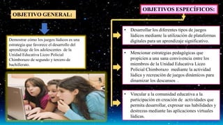 OBJETIVO GENERAL:
Demostrar cómo los juegos lúdicos es una
estrategia que favorece el desarrollo del
aprendizaje de los adolescentes de la
Unidad Educativa Liceo Policial
Chimborazo de segundo y tercero de
bachillerato.
OBJETIVOS ESPECÍFICOS:
• Desarrollar los diferentes tipos de juegos
lúdicos mediante la utilización de plataformas
digitales para un aprendizaje significativo.
• Mencionar estrategias pedagógicas que
propicien a una sana convivencia entre los
miembros de la Unidad Educativa Liceo
Policial Chimborazo mediante la actividad
lúdica y recreación de juegos dinámicos para
dinamizar los descansos .
• Vincular a la comunidad educativa a la
participación en creación de actividades que
permita desarrollar, expresar sus habilidades y
destrezas mediante las aplicaciones virtuales
lúdicas.
 