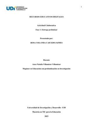 1
RECURSOS EDUCATIVOS DIGITALES
Actividad Colaborativa
Fase 1: Entrega preliminar
Presentado por:
ROSA YOLANDA CAICEDO JAIMES
Docente
Aura Natalia Villamizar Villamizar
Magister en Educación con profundización en Investigación
Universidad de Investigación y Desarrollo –UDI
Maestría en TIC para la Educación
2023
 