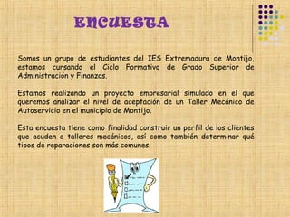 ENCUESTA

Somos un grupo de estudiantes del IES Extremadura de Montijo,
estamos cursando el Ciclo Formativo de Grado Superior de
Administración y Finanzas.

Estamos realizando un proyecto empresarial simulado en el que
queremos analizar el nivel de aceptación de un Taller Mecánico de
Autoservicio en el municipio de Montijo.

Esta encuesta tiene como finalidad construir un perfil de los clientes
que acuden a talleres mecánicos, así como también determinar qué
tipos de reparaciones son más comunes.
 