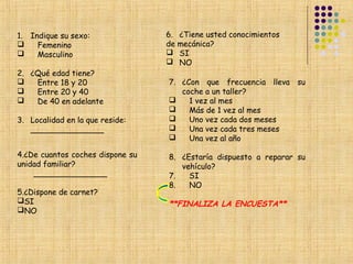 1. Indique su sexo:               6.   ¿Tiene usted conocimientos
    Femenino                     de   mecánica?
    Masculino                        SI
                                      NO
2. ¿Qué edad tiene?
   Entre 18 y 20                 7. ¿Con que frecuencia lleva su
   Entre 20 y 40                    coche a un taller?
   De 40 en adelante                 1 vez al mes
                                      Más de 1 vez al mes
3. Localidad en la que reside:        Uno vez cada dos meses
   _______________                    Una vez cada tres meses
                                      Una vez al año

4.¿De cuantos coches dispone su   8. ¿Estaría dispuesto a reparar su
unidad familiar?                     vehículo?
    _______________               7.   SI
                                  8.   NO
5.¿Dispone de carnet?
SI                               **FINALIZA LA ENCUESTA**
NO
 
