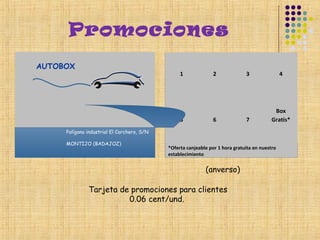 Promociones
AUTOBOX
                                                 1              2             3                4




                                                                                           Box
                                                 5              6             7           Gratis*
     Polígono industrial El Corchero, S/N

     MONTIJO (BADAJOZ)
                                            *Oferta canjeable por 1 hora gratuita en nuestro
                                            establecimiento


                                                            (anverso)

              Tarjeta de promociones para clientes
                        0.06 cent/und.
 