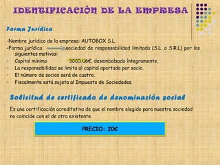 IDENTIFICACIÓN DE LA EMPRESA

Forma Jurídica
-Nombre jurídico de la empresa: AUTOBOX S.L.
-Forma jurídica           sociedad de responsabilidad limitada (S.L. o S.R.L) por los
   siguientes motivos:
o  Capital mínimo          3005.06€, desembolsado íntegramente.
o  La responsabilidad se limita al capital aportado por socio.
o  El número de socios será de cuatro.
o  Fiscalmente está sujeta al Impuesto de Sociedades.


 Solicitud de certificado de denominación social
 Es una certificación acreditativa de que el nombre elegido para nuestra sociedad
 no coincide con el de otra existente.

                                 PRECIO: 20€




  
 