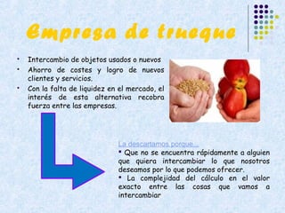 Empresa de trueque
   Intercambio de objetos usados o nuevos
   Ahorro de costes y logro de nuevos
    clientes y servicios.
   Con la falta de liquidez en el mercado, el
    interés de esta alternativa recobra
    fuerza entre las empresas.




                               La descartamos porque...
                                Que no se encuentra rápidamente a alguien
                               que quiera intercambiar lo que nosotros
                               deseamos por lo que podemos ofrecer.
                                La complejidad del cálculo en el valor
                               exacto entre las cosas que vamos a
                               intercambiar
 
