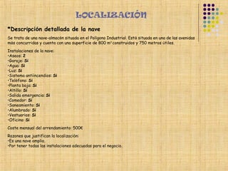 LOCALIZACIÓN
*Descripción detallada de la nave
Se trata de una nave-almacén situada en el Polígono Industrial. Está situada en una de las avenidas
más concurridas y cuenta con una superficie de 800 m2 construidos y 750 metros útiles.
Instalaciones de la nave:
•Aseos: 2
•Garaje: Sí
•Agua: Sí
•Luz: Sí
•Sistema antiincendios: Sí
•Teléfono: Sí
•Planta baja: Sí
•Altillo: Sí
•Salida emergencia: Sí
•Comedor: Sí
•Saneamiento: Sí
•Alumbrado: Sí
•Vestuarios: Sí
•Oficina: Sí
Coste mensual del arrendamiento: 500€
Razones que justifican la localización:
•Es una nave amplia.
•Por tener todas las instalaciones adecuadas para el negocio.
 