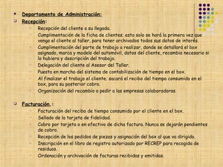    Departamento de Administración:
   Recepción:
       o   Recepción del cliente a su llegada.
       o   Cumplimentación de la ficha de clientes; esto solo se hará la primera vez que
           venga el cliente al taller, para tener archivados todos sus datos de interés.
       o   Cumplimentación del parte de trabajo a realizar, donde se detallará el box
           asignado, marca y modelo del automóvil, datos del cliente, recambio necesario si
           lo hubiera y descripción del trabajo.
       o   Delegación del cliente al Asesor del Taller.
       o   Puesta en marcha del sistema de contabilización de tiempo en el box.
       o   Al finalizar el trabajo el cliente; sacará el recibo del tiempo consumido en el
           box, para su posterior cobro.
       o   Organización del recambio a pedir a las empresas colaboradoras.

   Facturación,:
       o   Facturación del recibo de tiempo consumido por el cliente en el box.
       o   Sellado de la tarjeta de fidelidad.
       o   Cobro por tarjeta o en efectivo de dicha factura. Nunca se dejarán pendientes
           de cobro.
       o   Recepción de los pedidos de piezas y asignación del box al que va dirigido.
       o   Inscripción en el libro de registro autorizado por RECREP para recogida de
           residuos.
       o   Ordenación y archivación de facturas recibidas y emitidas.
 