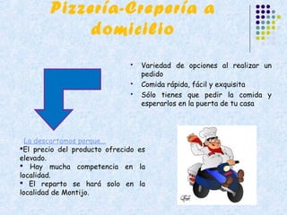 Pizzería-Crepería a
             domicilio
                                 Variedad de opciones al realizar un
                                  pedido
                                 Comida rápida, fácil y exquisita
                                 Sólo tienes que pedir la comida y
                                  esperarlos en la puerta de tu casa




  La descartamos porque...
El precio del producto ofrecido es
elevado.
 Hay mucha competencia en la
localidad.
 El reparto se hará solo en la
localidad de Montijo.
 