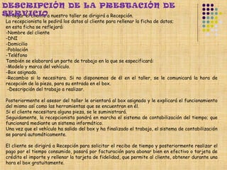 DESCRIPCIÓN DE LA PRESTACIÓN DE
SERVICIOa nuestro taller se dirigirá a Recepción.
 Al llegar el cliente
 La recepcionista le pedirá los datos al cliente para rellenar la ficha de datos;
 en esta ficha se reflejará:
 -Nombre del cliente
 -DNI
 -Domicilio
 -Población
 -Teléfono
 También se elaborará un parte de trabajo en la que se especificará:
 -Modelo y marca del vehículo.
 -Box asignado.
 -Recambio si lo necesitara. Si no disponemos de él en el taller, se le comunicará la hora de
 recepción de la pieza, para su entrada en el box.
  -Descripción del trabajo a realizar.

 Posteriormente el asesor del taller le orientará al box asignado y le explicará el funcionamiento
 del mismo así como las herramientas que se encuentran en él.
 Si el cliente necesitara alguna pieza, se le suministrará.
 Seguidamente, la recepcionista pondrá en marcha el sistema de contabilización del tiempo; que
 funcionará mediante un sistema informático.
 Una vez que el vehículo ha salido del box y ha finalizado el trabajo, el sistema de contabilización
 se parará automáticamente.
  
 El cliente se dirigirá a Recepción para solicitar el recibo de tiempo y posteriormente realizar el
 pago por el tiempo consumido, pasará por facturación para abonar bien en efectivo o tarjeta de
 crédito el importe y rellenar la tarjeta de fidelidad, que permite al cliente, obtener durante una
 hora el box gratuitamente.
 