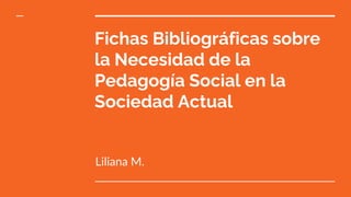 Fichas Bibliográficas sobre
la Necesidad de la
Pedagogía Social en la
Sociedad Actual
Liliana M.
 