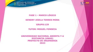 FASE 1 - MARCO LÓGICO
KENDRY JISELA TORRES MORA
GRUPO:129
TUTOR: MIGUEL FONSECA
UNIVERSIDAD NACIONAL ABIERTA Y A
DISTANCIA (UNAD)
PROYECTO DE INGENIERIA
2023
 