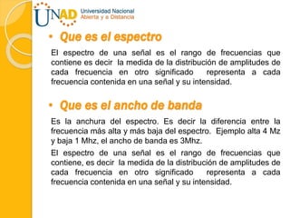 • Que es el espectro
El espectro de una señal es el rango de frecuencias que
contiene es decir la medida de la distribución de amplitudes de
cada frecuencia en otro significado representa a cada
frecuencia contenida en una señal y su intensidad.
• Que es el ancho de banda
Es la anchura del espectro. Es decir la diferencia entre la
frecuencia más alta y más baja del espectro. Ejemplo alta 4 Mz
y baja 1 Mhz, el ancho de banda es 3Mhz.
El espectro de una señal es el rango de frecuencias que
contiene, es decir la medida de la distribución de amplitudes de
cada frecuencia en otro significado representa a cada
frecuencia contenida en una señal y su intensidad.
 