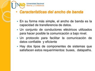 • Características del ancho de banda
 En su forma más simple, el ancho de banda es la
capacidad de transferencia de datos.
 Un conjunto de conductores eléctricos utilizados
para hacer posible la comunicación a bajo nivel.
 Un protocolo para facilitar la comunicación de
datos confiable y eficiente
 Hay dos tipos de componentes de sistemas que
satisfacen estos requerimientos: buses, datapaths.
 