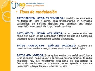 • Tipos de modulación
DATOS DIGITAL, SEÑALES DIGITALES: Los datos se almacenan
en forma de unos y ceros, para transportarlos es necesario
convertirlos en señales digitales que permitan una mejor
transmisión o reconocimiento por los dispositivos.
DATO DIGITAL, SEÑAL ANALOGICA: si se quiere enviar los
datos que salen de un ordenador a través de una red analógica
diseñada para la trasmisión de señales analógicas.
DATOS ANALOGICOS, SEÑALES DIGITALES: Cuando se
transforma un medio análogo, como la voz a una señal digital.
DATOS ANALOGICOS: Si se quiere enviar una señal analógica a
larga distancia, como la voz o la música de una emisora de radio
analógico, hay que transformar esta señal en otra porque la
frecuencia de la voz, o la música no es apropiada para su
transmisión a larga distancia a través del aire
 
