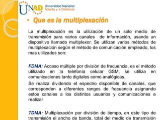 • Que es la multiplexación
La multiplexación es la utilización de un solo medio de
transmisión para varios canales de información, usando un
dispositivo llamado multiplexor. Se utilizan varios métodos de
multiplexación según el método de comunicación empleado, los
mas utilizados son:
FDMA: Acceso múltiple por división de frecuencia, es el método
utilizado en la telefonía celular GSM, se utiliza en
comunicaciones tanto digitales como analógicas.
Se realiza dividendo el espectro disponible de canales, que
corresponden a diferentes rangos de frecuencia asignando
estos canales a los distintos usuarios y comunicaciones a
realizar
TDMA: Multiplexación por división de tiempo, en este tipo de
transmisión el ancho de banda, total del medio de transmisión
 