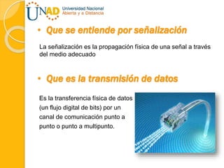 • Que se entiende por señalización
La señalización es la propagación física de una señal a través
del medio adecuado
• Que es la transmisión de datos
Es la transferencia física de datos
(un flujo digital de bits) por un
canal de comunicación punto a
punto o punto a multipunto.
 
