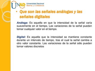 • Que son las señales análogas y las
señales digitales
Análoga: Es aquella en que la intensidad de la señal varía
suavemente en el tiempo. Las variaciones de la señal pueden
tomar cualquier valor en el tiempo.
Digital: Es aquella que la intensidad se mantiene constante
durante un intervalo de tiempo, tras el cual la señal cambia a
otro valor constante. Las variaciones de la señal sólo pueden
tomar valores discretos
 