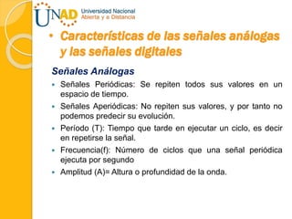 • Características de las señales análogas
y las señales digitales
Señales Análogas
 Señales Periódicas: Se repiten todos sus valores en un
espacio de tiempo.
 Señales Aperiódicas: No repiten sus valores, y por tanto no
podemos predecir su evolución.
 Período (T): Tiempo que tarde en ejecutar un ciclo, es decir
en repetirse la señal.
 Frecuencia(f): Número de ciclos que una señal periódica
ejecuta por segundo
 Amplitud (A)= Altura o profundidad de la onda.
 