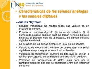 • Características de las señales análogas
y las señales digitales
Señales Digitales
 Señales Periódicas: Se repiten todos sus valores en un
espacio de tiempo.
 Poseen un número discreto (limitado) de estados. Si el
número de estados posibles es 2, se llaman señales digitales
binarias; si poseen más de 2 estados, se llaman señales
digitales multinivel.
 La duración de los pulsos siempre es igual en las señales.
 Velocidad de modulación: número de pulsos que una señal
digital ejecuta por segundo, su unidad es baudio.
 Velocidad de transmisión: número de bits que se envían o
reciben por segundo en un sistema de transmisión de datos.
 Velocidad de transferencia de datos: esta dada por la
cantidad media de bits que se transmiten entre dos sistemas
de datos.
 