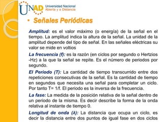 • Señales Periódicas
Amplitud: es el valor máximo (o energía) de la señal en el
tiempo. La amplitud indica la altura de la señal. La unidad de la
amplitud depende del tipo de señal. En las señales eléctricas su
valor se mide en voltios
La frecuencia (f): es la razón (en ciclos por segundo o Hertzios
-Hz) a la que la señal se repite. Es el número de periodos por
segundo.
El Periodo (T): La cantidad de tiempo transcurrido entre dos
repeticiones consecutivas de la señal. Es la cantidad de tiempo
en segundos que necesita una señal para completar un ciclo.
Por tanto T= 1/f. El periodo es la inversa de la frecuencia.
La fase: La medida de la posición relativa de la señal dentro de
un periodo de la misma. Es decir describe la forma de la onda
relativa al instante de tiempo 0.
Longitud de onda (λ): La distancia que ocupa un ciclo, es
decir la distancia entre dos puntos de igual fase en dos ciclos
 