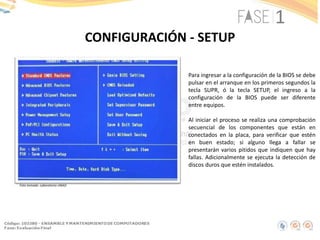 CONFIGURACIÓN - SETUP
Foto tomada: Laboratorio UNAD
Para ingresar a la configuración de la BIOS se debe
pulsar en el arranque en los primeros segundos la
tecla SUPR, ó la tecla SETUP, el ingreso a la
configuración de la BIOS puede ser diferente
entre equipos.
Al iniciar el proceso se realiza una comprobación
secuencial de los componentes que están en
conectados en la placa, para verificar que estén
en buen estado; si alguno llega a fallar se
presentarán varios pitidos que indiquen que hay
fallas. Adicionalmente se ejecuta la detección de
discos duros que estén instalados.
 