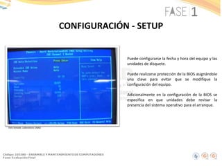 CONFIGURACIÓN - SETUP
Foto tomada: Laboratorio UNAD
Puede configurarse la fecha y hora del equipo y las
unidades de disquete.
Puede realizarse protección de la BIOS asignándole
una clave para evitar que se modifique la
configuración del equipo.
Adicionalmente en la configuración de la BIOS se
especifica en que unidades debe revisar la
presencia del sistema operativo para el arranque.
 