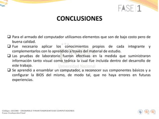 CONCLUSIONES
 Para el armado del computador utilizamos elementos que son de bajo costo pero de
buena calidad.
 Fue necesario aplicar los conocimientos propios de cada integrante y
complementarlos con lo aprendido a través del material de estudio.
 Las pruebas de laboratorio fueron efectivas en la medida que suministraron
información tanto visual como teórica la cual fue incluida dentro del desarrollo de
este trabajo.
 Se aprendió a ensamblar un computador, a reconocer sus componentes básicos y a
configurar la BIOS del mismo, de modo tal, que no haya errores en futuras
experiencias.
 