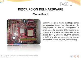 DESCRIPCION DEL HARDWARE
MotherBoard
Denominada placa madre es el lugar donde
se conectan todos los dispositivos del
computador, a ella va incorporado el
procesador, la memoria USB, contiene los
puertos IDE y SATA para conexión de los
discos duros y unidades CD/DVD, contiene
la BIOS y a ella se conectan los puertos
adicionales (video, red, usb, audio/video).
Foto tomada: Laboratorio UNAD
 