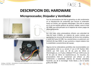 DESCRIPCION DEL HARDWARE
Microprocesador, Disipador y Ventilador
Con los procesadores de Intel se garantiza un alto rendimiento
en la reproducción de contenidos que fuerzan el ordenador
hasta sus límites, por ejemplo videojuegos. Para ello se apoya
en el uso de tarjetas gráficas de primera calidad, como la Intel
HD 3000, que está pensada con el objetivo de mover juegos de
última generación.
Por otro lado, estos procesadores ofrecen una velocidad de
reloj de hasta 2.50GHz, un máximo de cuatro núcleos para
aprovechar los recursos del ordenador de forma más completa,
y caché de hasta 8.0 MB. Sus características se potencian con
memoria de tipo DDR3, lo que aumenta y mejora todavía más
la estabilidad y características del equipo.
Algunos de los ordenadores portátiles más recomendables con
procesadores Intel en su versión i7 son el HP Pavilion DV6-
3181SS por 919 euros (al 30 de julio de 2011) en
ElCorteIngles.es, o el Fujitsu LifeBook P771 por 1678 euros (al
30 de julio de 2011) en Audiotronics.es. En resumen, los
procesadores Intel se caracterizan por ofrecer un alto
rendimiento y estabilidad, además de elevada velocidad,
haciendo uso de la tecnología Turbo Boost, y de la tarjeta
gráfica HD 3000.
Foto tomada: Laboratorio UNAD
Foto tomada: Laboratorio UNAD
 
