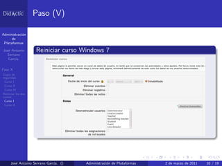Paso (V)

Administraci´n
            o
      de
 Plataformas

Jos´ Antonio
   e                Reiniciar curso Windows 7
  Serrano
   Garc´
       ıa.

Fase X
Copia de
seguridad
 Curso I
 Curso II
 Curso IV
Reiniciar los dos
cursos
 Curso I
 Curso II




     Jos´ Antonio Serrano Garc´ ()
        e                     ıa.    Administraci´n de Plataformas
                                                 o                   2 de marzo de 2011   10 / 19
 