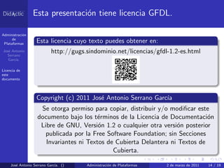 Esta presentaci´n tiene licencia GFDL.
                                o

Administraci´n
            o
      de
 Plataformas       Esta licencia cuyo texto puedes obtener en:
Jos´ Antonio
   e
  Serrano
                          http://gugs.sindominio.net/licencias/gfdl-1.2-es.html
   Garc´
       ıa.

Licencia de
este
documento




                   Copyright (c) 2011 Jos´ Antonio Serrano Garc´
                                         e                     ıa
                    Se otorga permiso para copiar, distribuir y/o modiﬁcar este
                   documento bajo los t´rminos de la Licencia de Documentaci´n
                                        e                                      o
                    Libre de GNU, Versi´n 1.2 o cualquier otra versi´n posterior
                                         o                          o
                      publicada por la Free Software Foundation; sin Secciones
                      Invariantes ni Textos de Cubierta Delantera ni Textos de
                                              Cubierta.

     Jos´ Antonio Serrano Garc´ ()
        e                     ıa.     Administraci´n de Plataformas
                                                  o                   2 de marzo de 2011   14 / 19
 