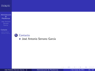 Administraci´n
            o
      de
 Plataformas

Jos´ Antonio
   e
  Serrano
   Garc´
       ıa.

Contacto
Jos´ Antonio
   e
Serrano Garc´
            ıa
                   3   Contacto
                         Jos´ Antonio Serrano Garc´
                            e                     ıa




     Jos´ Antonio Serrano Garc´ ()
        e                     ıa.    Administraci´n de Plataformas
                                                 o                   2 de marzo de 2011   16 / 19
 