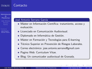 Contacto

Administraci´n
            o
      de
 Plataformas

Jos´ Antonio
   e               Jos´ Antonio Serrano Garc´
                      e                      ıa
  Serrano
   Garc´
       ıa.              M´ster en Informaci´n Cient´
                          a                o       ıﬁca: tratamiento, acceso y
Contacto
                        evaluaci´n.
                                o
Jos´ Antonio
   e
Serrano Garc´
            ıa            Licenciado en Comunicaci´n Audiovisual.
                                                  o
                          Diplomado en Inform´tica de Gesti´n.
                                             a             o
                          M´ster en Formaci´n y Tecnolog´ para E-learning
                           a               o            ıas
                          T´cnico Superior en Prevenci´n de Riesgos Laborales.
                           e                          o
                          Correo electr´nico: jose.antonio.serrano@gmail.com
                                       o
                          Pagina Web: Curriculum Vitae.
                          Blog: Un comunicador audiovisual de Granada.


     Jos´ Antonio Serrano Garc´ ()
        e                     ıa.     Administraci´n de Plataformas
                                                  o                   2 de marzo de 2011   17 / 19
 