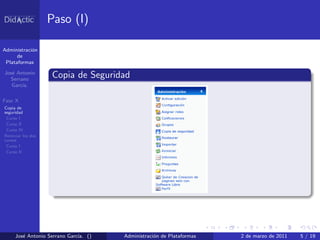 Paso (I)

Administraci´n
            o
      de
 Plataformas

Jos´ Antonio
   e
  Serrano
                    Copia de Seguridad
   Garc´
       ıa.

Fase X
Copia de
seguridad
 Curso I
 Curso II
 Curso IV
Reiniciar los dos
cursos
 Curso I
 Curso II




     Jos´ Antonio Serrano Garc´ ()
        e                     ıa.    Administraci´n de Plataformas
                                                 o                   2 de marzo de 2011   5 / 19
 