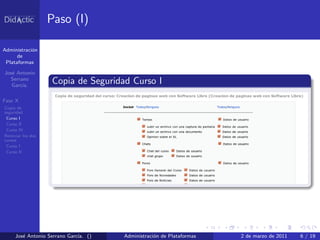 Paso (I)

Administraci´n
            o
      de
 Plataformas

Jos´ Antonio
   e
  Serrano
   Garc´
       ıa.
                    Copia de Seguridad Curso I
Fase X
Copia de
seguridad
 Curso I
 Curso II
 Curso IV
Reiniciar los dos
cursos
 Curso I
 Curso II




     Jos´ Antonio Serrano Garc´ ()
        e                     ıa.    Administraci´n de Plataformas
                                                 o                   2 de marzo de 2011   6 / 19
 
