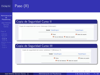 Paso (II)

Administraci´n
            o
      de
 Plataformas

Jos´ Antonio
   e                Copia de Seguridad Curso II
  Serrano
   Garc´
       ıa.

Fase X
Copia de
seguridad
 Curso I
 Curso II
 Curso IV
Reiniciar los dos
cursos
 Curso I
 Curso II
                    Copia de Seguridad Curso III




     Jos´ Antonio Serrano Garc´ ()
        e                     ıa.    Administraci´n de Plataformas
                                                 o                   2 de marzo de 2011   7 / 19
 