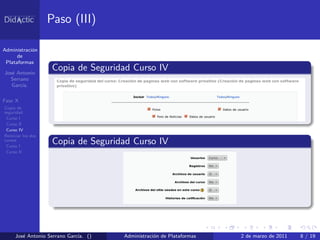 Paso (III)

Administraci´n
            o
      de
 Plataformas

Jos´ Antonio
   e
                     Copia de Seguridad Curso IV
  Serrano
   Garc´
       ıa.

Fase X
Copia de
seguridad
 Curso I
 Curso II
 Curso IV
Reiniciar los dos
cursos
 Curso I
                     Copia de Seguridad Curso IV
 Curso II




     Jos´ Antonio Serrano Garc´ ()
        e                     ıa.    Administraci´n de Plataformas
                                                 o                   2 de marzo de 2011   8 / 19
 