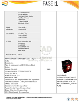 Código: 103380 - ENSAMBLE Y MANTENIMIENTO DE COMPUTADORES
Fase: Evaluación Final
1 x USB 3.0 Header
5 x Fan Headers
Front Panel Audio Header
Front Panel Header
TPM Header
COM Port Header
Slow Mode Switch
Power
Connectors
1 x 24-pin ATX
1 x 8-pin CPU
Fan Headers 1 x CPU (4-pin)
2 x SYS (4-pin)
2 x SYS (3-pin)
IO Panel PS/2 Combination Port
8 x USB 2.0
2 x USB 3.0
Optical SPDIF-Out
Killer Network Port
Audio Jacks
Warranty Period 3 Years
PROCESADOR: AMD 8350 4.0ghz 4.2ghz
turbo
Descripción
Tipo de procesador: AMD FX 8-Core Black
Edition
Modelo: FX-8350
Número de pieza: FD8350FRHKBOX
Toma tipo: AM3+
Power Wattage: 125
Frecuencia: 4000
Velocidad de Bus del procesador: Sin especificar
Tamaño de la caché L2 del procesador: 8000
CMOS: 32nm SOI
Escalonamiento: Sin especificar
Fusion Control Hubs: Sin especificar
Direct X Version: Sin especificar
GPU Clock Speed: Sin especificar
AMD
http://mla-s2-
p.mlstatic.com/procesador-
amd-fx-8350-vishera-40ghz-
turbo-42ghz-am3-13430-
MLA20078209482_042014-
F.jpg
 
