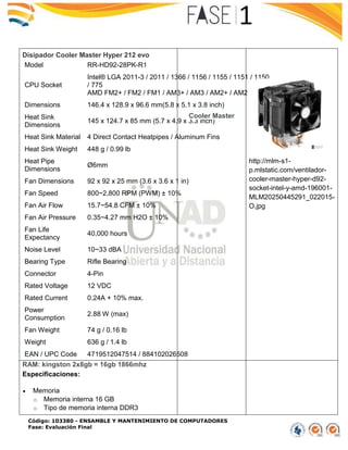 Código: 103380 - ENSAMBLE Y MANTENIMIENTO DE COMPUTADORES
Fase: Evaluación Final
Disipador Cooler Master Hyper 212 evo
Model RR-HD92-28PK-R1
CPU Socket
Intel® LGA 2011-3 / 2011 / 1366 / 1156 / 1155 / 1151 / 1150
/ 775
AMD FM2+ / FM2 / FM1 / AM3+ / AM3 / AM2+ / AM2
Dimensions 146.4 x 128.9 x 96.6 mm(5.8 x 5.1 x 3.8 inch)
Heat Sink
Dimensions
145 x 124.7 x 85 mm (5.7 x 4.9 x 3.3 inch)
Heat Sink Material 4 Direct Contact Heatpipes / Aluminum Fins
Heat Sink Weight 448 g / 0.99 lb
Heat Pipe
Dimensions
Ø6mm
Fan Dimensions 92 x 92 x 25 mm (3.6 x 3.6 x 1 in)
Fan Speed 800~2,800 RPM (PWM) ± 10%
Fan Air Flow 15.7~54.8 CFM ± 10%
Fan Air Pressure 0.35~4.27 mm H2O ± 10%
Fan Life
Expectancy
40,000 hours
Noise Level 10~33 dBA
Bearing Type Rifle Bearing
Connector 4-Pin
Rated Voltage 12 VDC
Rated Current 0.24A + 10% max.
Power
Consumption
2.88 W (max)
Fan Weight 74 g / 0.16 lb
Weight 636 g / 1.4 lb
EAN / UPC Code 4719512047514 / 884102026508
Cooler Master
http://mlm-s1-
p.mlstatic.com/ventilador-
cooler-master-hyper-d92-
socket-intel-y-amd-196001-
MLM20250445291_022015-
O.jpg
RAM: kingston 2x8gb = 16gb 1866mhz
Especificaciones:
 Memoria
o Memoria interna 16 GB
o Tipo de memoria interna DDR3
 