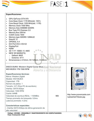 Código: 103380 - ENSAMBLE Y MANTENIMIENTO DE COMPUTADORES
Fase: Evaluación Final
Especificaciones:
 GPU GeForce GTX 970
 Core Base Clock 1178 MHz(std. 1051)
 Core Boost Clock 1329 MHz(std. 1178)
 Memory Clock 7000 MHz
 Memory Size 4096MB GDDR5
 Bus Type PCI Express 3.0
 Memory Bus 256-bit
 CUDA Cores 1644
 Memory type GDDR5 128Mx32
 DirectX 12
 OPENGL 4.4
 DVI Port DVI-I /DVI-D
 DisplayPort
 HDMI
 3D 11 P: 10669 / X: 4805
 NEW 3D MARK(FS)
o Default: 8605
o Extreme: 4711
 Dimensiones L=312mm, W=129mm, H=43mm
DISCO DURO: Western Digital Caviar Blue
WD10EZEX 1TB 7200 RPM
Especificaciones técnicas:
Marca: Western Digital
Modelo: WD10EZEX
Capacidad: 1TB
Número de platos: 1
Tamaño: 3.5" (Para PC de escritorio)
Interfaz: SATA 6Gbps
Velocidad: 7200 RPM
Caché: 64MB
Velocidad de escritura REAL: ~150MB/s
Tiempo promedio de búsqueda: 8.9ms
Latencia promedio: 4.2ms
Características especiales:
- Interfaz SATA 6Gbps de última generación de
alta velocidad
WD
http://www.pcavanzada.com
/upload/wd10ezex.jpg
 