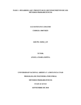 PASO 1 - DESARROLLAR Y PRESENTAR EL RECONOCIMIENTO DE LOS
MÉTODOS PROBABILÍSTICOS
LUZ ESTEFANI CAMACHO
CODIGO: 1006718253
GRUPO: 104561_115
TUTOR:
ANGELA MARIA OSPINA
UNIVERSIDAD NACIONAL ABIERTA Y A DISTANCIA UNAD
PROGRAMA DE INGENIERIA INDUSTRIAL
MÉTODOS PROBABILÍSTICOS
CEAD ACACIAS
SEPTIEMBRE DE 2018
 