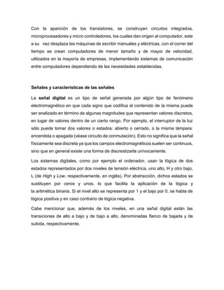 Con la aparición de los transistores, se construyen circuitos integrados,
microprocesadores y micro controladores, los cuales dan origen al computador, este
a su vez desplaza las máquinas de escribir manuales y eléctricas, con el correr del
tiempo se crean computadores de menor tamaño y de mayor de velocidad,
utilizados en la mayoría de empresas, implementando sistemas de comunicación
entre computadores dependiendo de las necesidades establecidas.
Señales y características de las señales
La señal digital es un tipo de señal generada por algún tipo de fenómeno
electromagnético en que cada signo que codifica el contenido de la misma puede
ser analizado en término de algunas magnitudes que representan valores discretos,
en lugar de valores dentro de un cierto rango. Por ejemplo, el interruptor de la luz
sólo puede tomar dos valores o estados: abierto o cerrado, o la misma lámpara:
encendida o apagada (véase circuito de conmutación). Esto no significa que la señal
físicamente sea discreta ya que los campos electromagnéticos suelen ser continuos,
sino que en general existe una forma de discrestizarla unívocamente.
Los sistemas digitales, como por ejemplo el ordenador, usan la lógica de dos
estados representados por dos niveles de tensión eléctrica, uno alto, H y otro bajo,
L (de High y Low, respectivamente, en inglés). Por abstracción, dichos estados se
sustituyen por ceros y unos, lo que facilita la aplicación de la lógica y
la aritmética binaria. Si el nivel alto se representa por 1 y el bajo por 0, se habla de
lógica positiva y en caso contrario de lógica negativa.
Cabe mencionar que, además de los niveles, en una señal digital están las
transiciones de alto a bajo y de bajo a alto, denominadas flanco de bajada y de
subida, respectivamente.
 