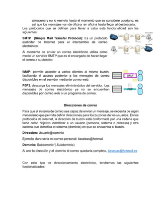 almacena y no lo reenvía hasta el momento que se considere oportuno, es
así que los mensajes van de oficina en oficina hasta llegar al destinatario.
Los protocolos que se definen para llevar a cabo esta funcionalidad son los
siguientes:
SMTP (Simple Mail Transfer Protocol): Es un protocolo
estándar de Internet para el intercambio de correo
electrónico.
Al momento de enviar un correo electrónico utiliza como
medio un servidor SMTP que es el encargado de hacer llegar
el correo a su destino
IMAP: permite acceder a varios clientes al mismo buzón,
facilitando el acceso posterior a los mensajes de correo
disponibles en el servidor mediante correo web.
P0P3: descarga los mensajes eliminándolos del servidor. Los
mensajes de correo electrónico ya no se encuentran
disponibles por correo web o un programa de correo.
Direcciones de correo
Para que el sistema de correo sea capaz de enviar un mensaje, se necesita de algún
mecanismo que permita definir direcciones para los buzones de los usuarios. En los
protocolos de internet, la dirección de buzón está conformada por una cadena que
tiene como objetivo identificar a un usuario (persona, sistema o proceso) y otra
cadena que identifica el sistema (dominio) en que se encuentra el buzón.
Dirección: Usuario@dominio
Ejemplo claro seria mi correo personal: tiasebas@hotmail
Dominio: Subdominio*(.Subdominio)
Al unir la dirección y el dominio el correo quedaría completo, tiasebas@hotmail.es
Con este tipo de direccionamiento electrónico, tendremos las siguientes
funcionalidades:
 